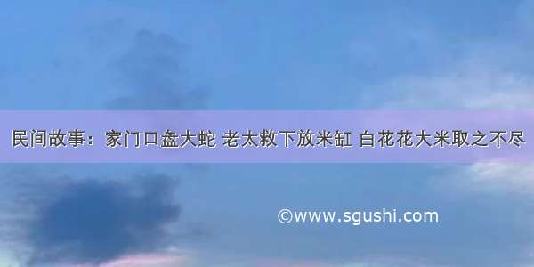 民间故事：家门口盘大蛇 老太救下放米缸 白花花大米取之不尽