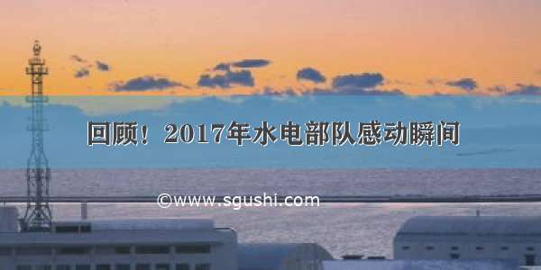 回顾！2017年水电部队感动瞬间