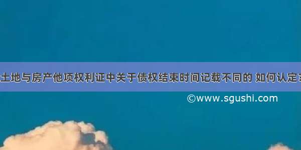 土地与房产他项权利证中关于债权结束时间记载不同的 如何认定？