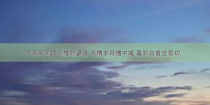 中国民间15句惜时谚语 无情岁月增中减 莫到白首空悲切
