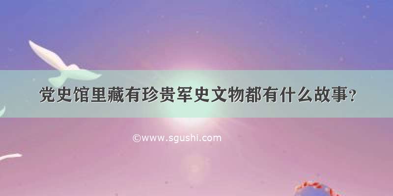 党史馆里藏有珍贵军史文物都有什么故事？