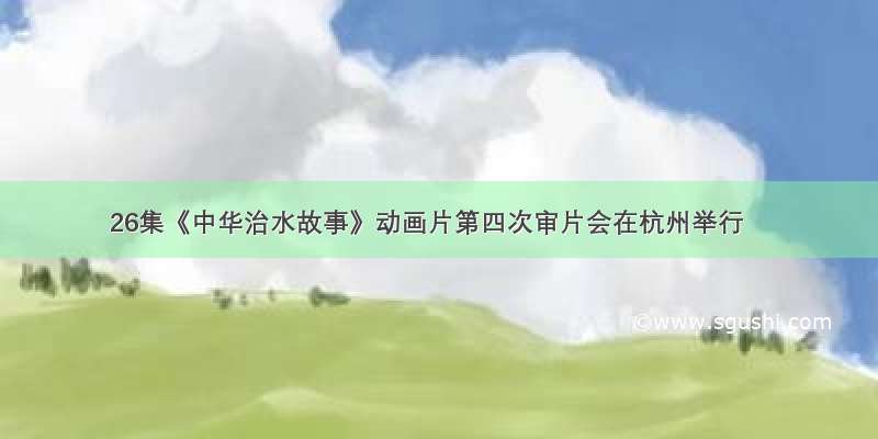 26集《中华治水故事》动画片第四次审片会在杭州举行