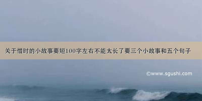 关于惜时的小故事要短100字左右不能太长了要三个小故事和五个句子