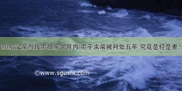 90后父亲为钱卖掉亲生骨肉 卖子求荣被判处五年 究竟是轻是重？