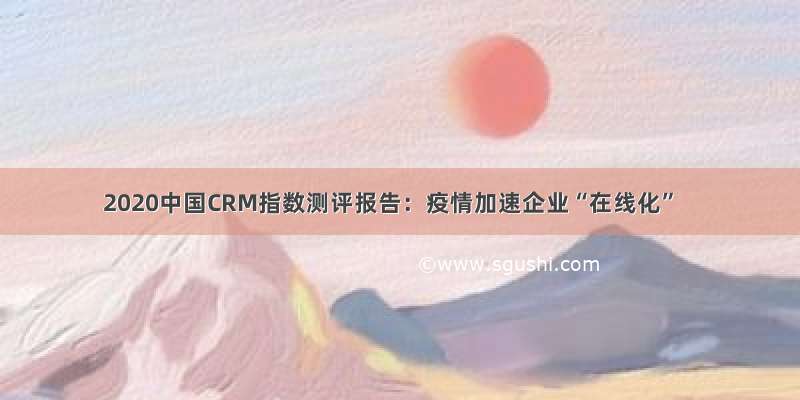 2020中国CRM指数测评报告：疫情加速企业“在线化”