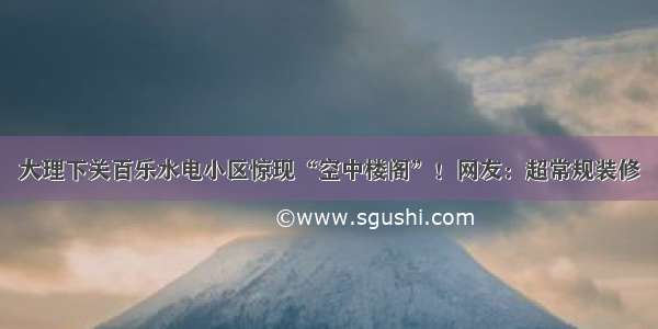 大理下关百乐水电小区惊现“空中楼阁”！网友：超常规装修