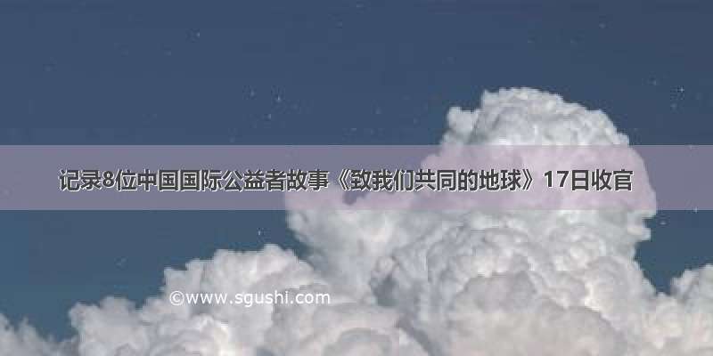 记录8位中国国际公益者故事《致我们共同的地球》17日收官