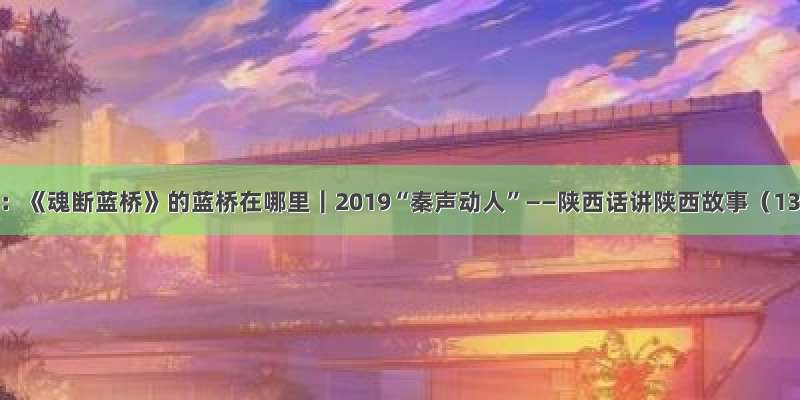 大民：《魂断蓝桥》的蓝桥在哪里｜2019“秦声动人”——陕西话讲陕西故事（13）