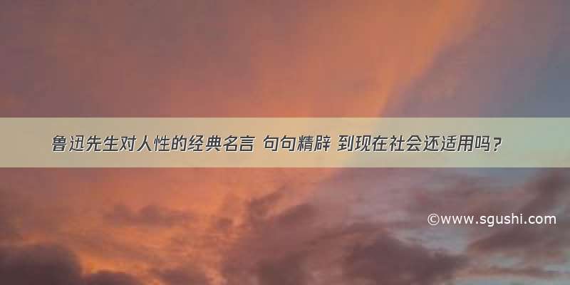 鲁迅先生对人性的经典名言 句句精辟 到现在社会还适用吗？