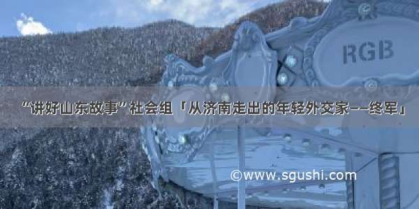 “讲好山东故事”社会组「从济南走出的年轻外交家——终军」