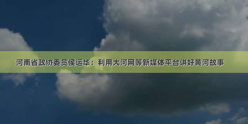 河南省政协委员侯运华：利用大河网等新媒体平台讲好黄河故事