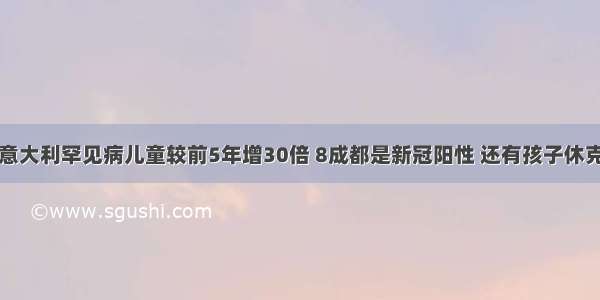 意大利罕见病儿童较前5年增30倍 8成都是新冠阳性 还有孩子休克