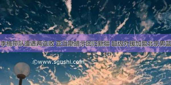 李楠带队遭遇两连败 亚当斯暗示回归新疆 超级外援加盟北京男篮