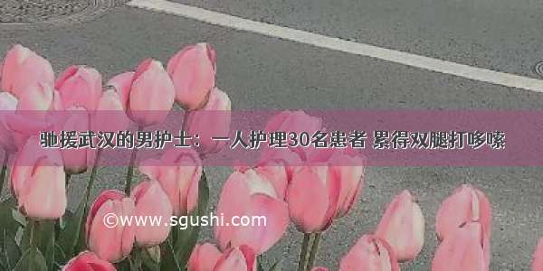 驰援武汉的男护士：一人护理30名患者 累得双腿打哆嗦