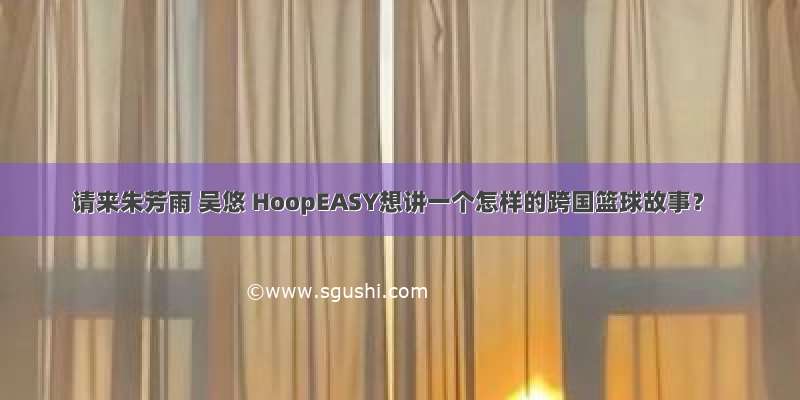 请来朱芳雨 吴悠 HoopEASY想讲一个怎样的跨国篮球故事？