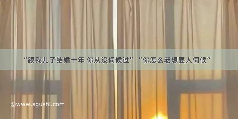 “跟我儿子结婚十年 你从没伺候过” “你怎么老想要人伺候”