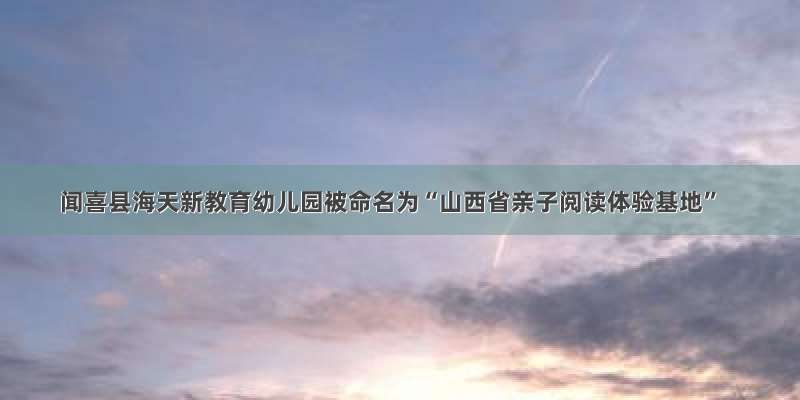 闻喜县海天新教育幼儿园被命名为“山西省亲子阅读体验基地”