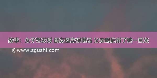 故事：女子想发财 朋友圈卖保健品 父亲喝后扇了她一耳光