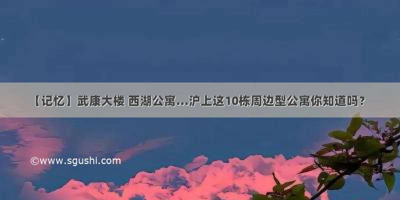 【记忆】武康大楼 西湖公寓…沪上这10栋周边型公寓你知道吗？