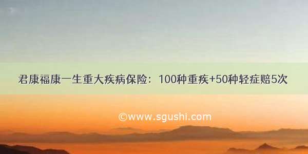 君康福康一生重大疾病保险：100种重疾+50种轻症赔5次