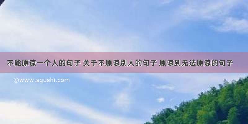 不能原谅一个人的句子 关于不原谅别人的句子 原谅到无法原谅的句子