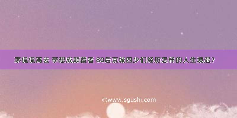 茅侃侃离去 李想成颠覆者 80后京城四少们经历怎样的人生境遇？