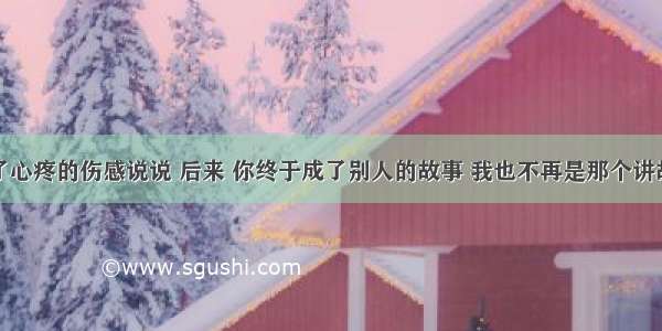 让人看了心疼的伤感说说 后来 你终于成了别人的故事 我也不再是那个讲故事的人