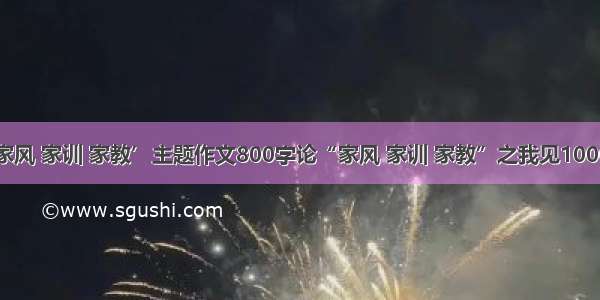 说说你的家风 家训 家教’主题作文800字论“家风 家训 家教”之我见1000字600字