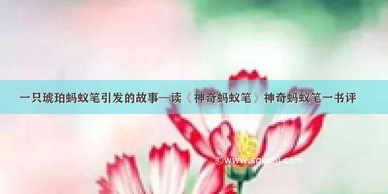 一只琥珀蚂蚁笔引发的故事—读《神奇蚂蚁笔》神奇蚂蚁笔一书评