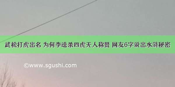 武松打虎出名 为何李逵杀四虎无人称赞 网友6字说出水浒秘密