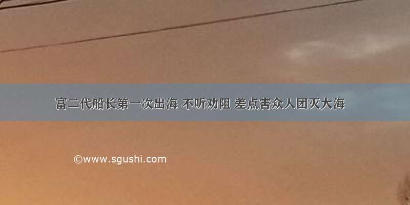 富二代船长第一次出海 不听劝阻 差点害众人团灭大海