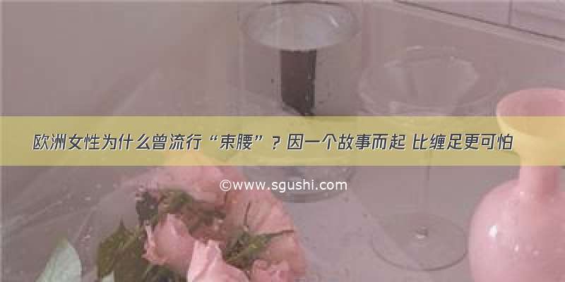 欧洲女性为什么曾流行“束腰”？因一个故事而起 比缠足更可怕