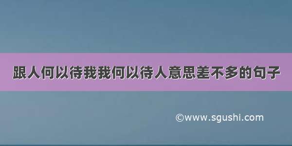 跟人何以待我我何以待人意思差不多的句子