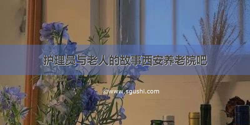 护理员与老人的故事西安养老院吧