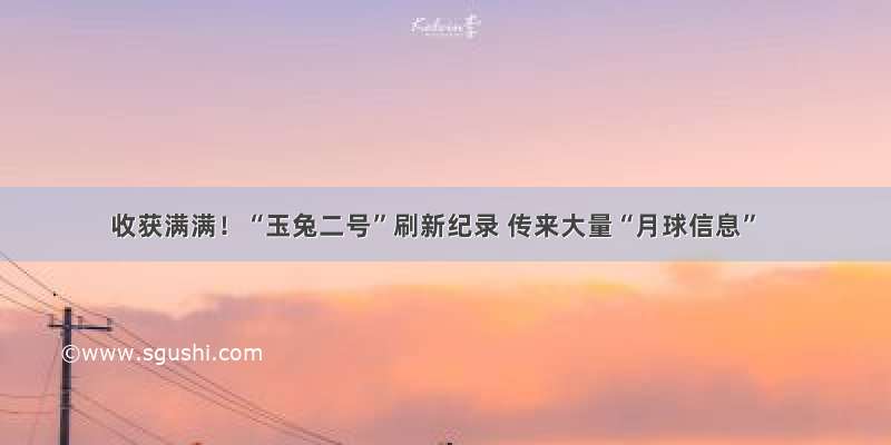 收获满满！“玉兔二号”刷新纪录 传来大量“月球信息”