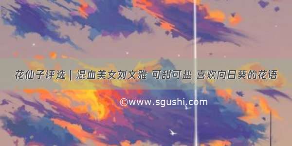 花仙子评选｜混血美女刘文雅 可甜可盐 喜欢向日葵的花语