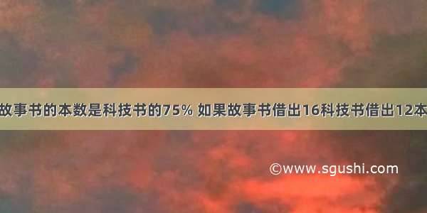 学校图书馆故事书的本数是科技书的75% 如果故事书借出16科技书借出12本 这时故事书