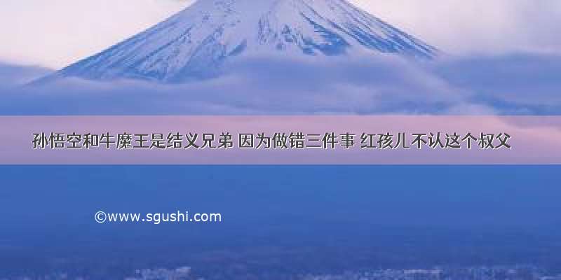 孙悟空和牛魔王是结义兄弟 因为做错三件事 红孩儿不认这个叔父