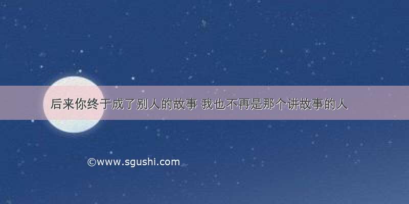 后来你终于成了别人的故事 我也不再是那个讲故事的人