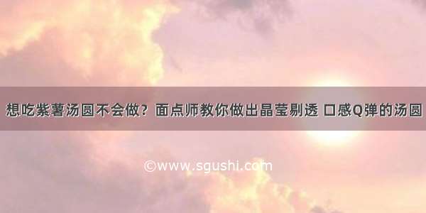 想吃紫薯汤圆不会做？面点师教你做出晶莹剔透 口感Q弹的汤圆