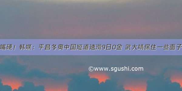 嘴硬！韩媒：平昌冬奥中国短道速滑9日0金 武大靖保住一些面子
