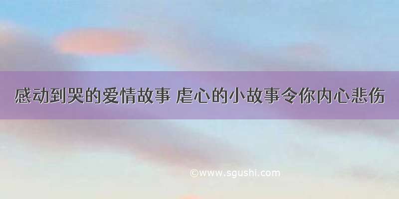 感动到哭的爱情故事 虐心的小故事令你内心悲伤