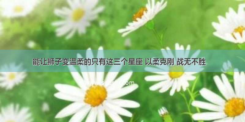 能让狮子变温柔的只有这三个星座 以柔克刚 战无不胜