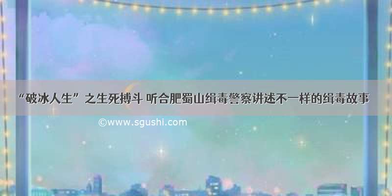 “破冰人生”之生死搏斗 听合肥蜀山缉毒警察讲述不一样的缉毒故事