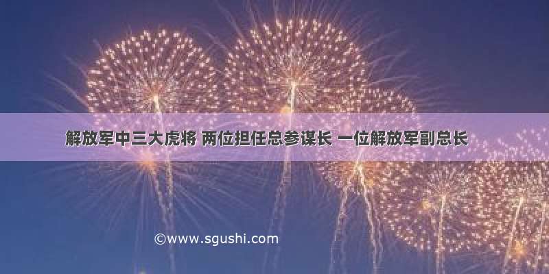 解放军中三大虎将 两位担任总参谋长 一位解放军副总长