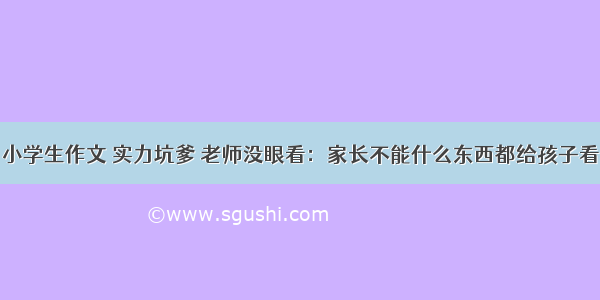 小学生作文 实力坑爹 老师没眼看：家长不能什么东西都给孩子看