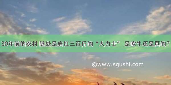 30年前的农村 随处是肩扛三百斤的“大力士” 是吹牛还是真的？