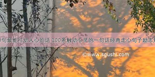 100句最能打动人心的话 100条触动心灵的一句话经典走心句子励志短句