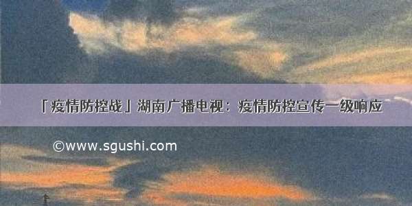 「疫情防控战」湖南广播电视：疫情防控宣传一级响应