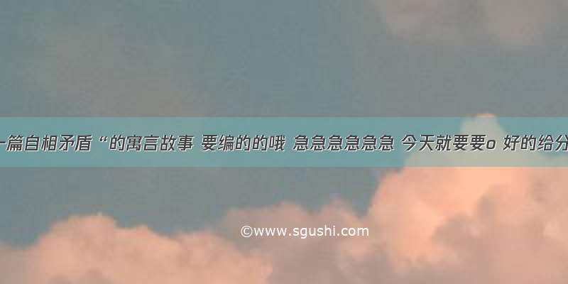 编一篇自相矛盾“的寓言故事 要编的的哦 急急急急急急 今天就要要o 好的给分